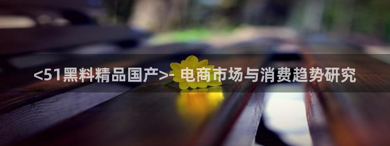 51cg10今日吃瓜:<51黑料精品国产>- 电商市场与消费趋势研究