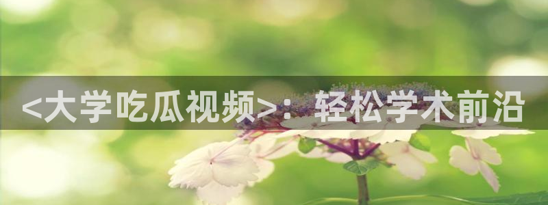 nanataipei吃瓜：<大学吃瓜视频>：轻松学术前沿