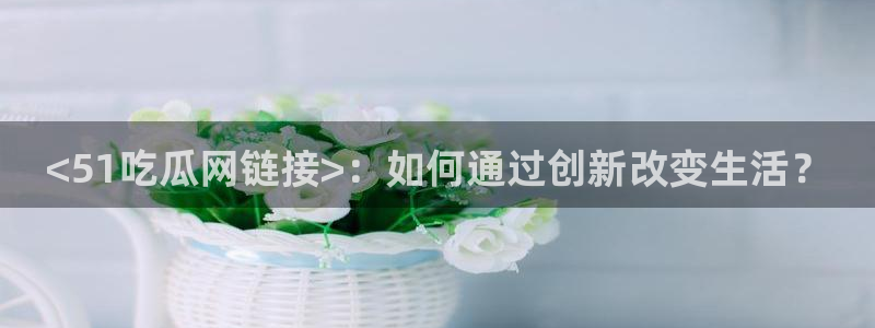 吃瓜舌头发麻什么原因:<51吃瓜网链接>:如何通过创新改变生活?