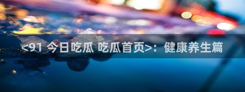 吃瓜事件：<91 今日吃瓜 吃瓜首页>：健康养生篇