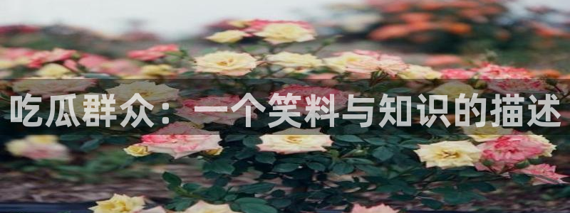 51cgfun吃瓜今日吃瓜必吃：吃瓜群众：一个笑料与知识的描述