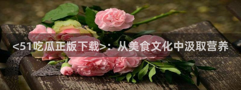 51吃瓜在线今日吃瓜：<51吃瓜正版下载>：从美食文化中汲取营养