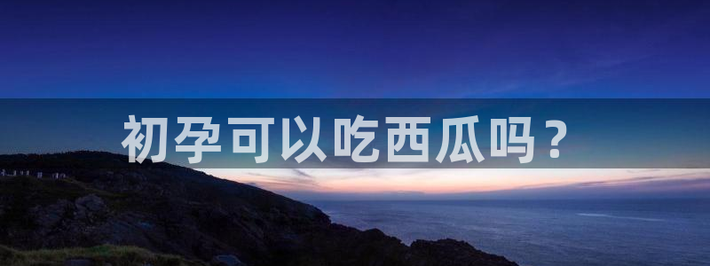 各种网红爆料吃瓜:初孕可以吃西瓜吗?
